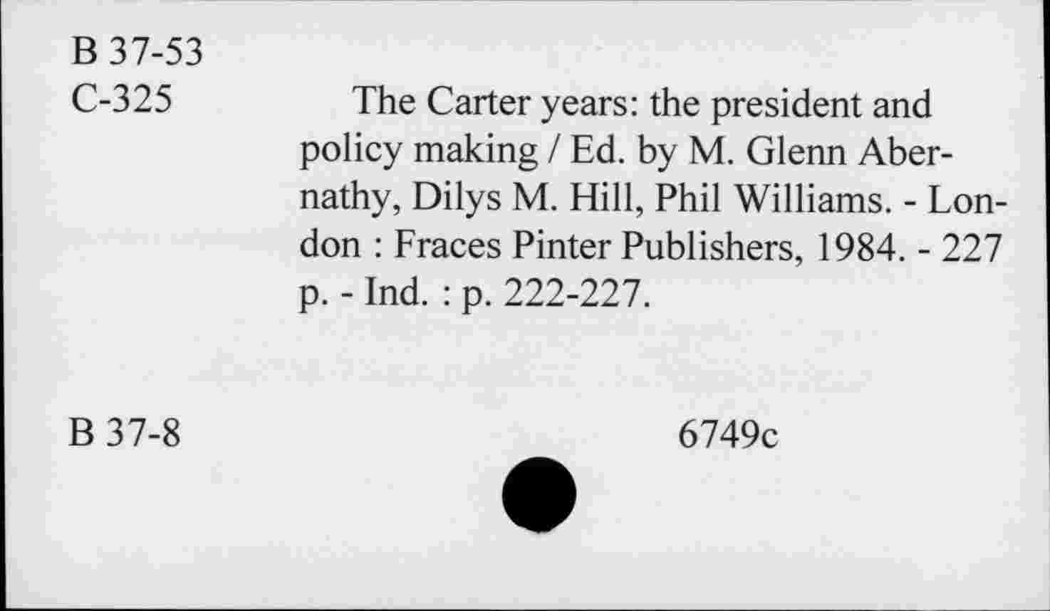 ﻿B 37-53
C-325	The Carter years: the president and
policy making / Ed. by M. Glenn Abernathy, Dilys M. Hill, Phil Williams. - London : Fraces Pinter Publishers, 1984. - 227 p. - Ind. : p. 222-227.
B37-8
6749c